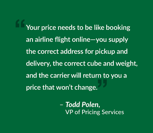 Your price needs to be like booking an airline flight online—you supply the correct address for pickup and delivery, the correct cube and weight, and the carrier will return to you a price that won’t change.