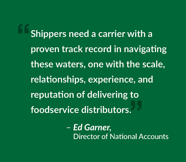 Shippers need a carrier with a proven track record in navigating these waters, one with the scale, relationships, experience, and reputation of delivering to foodservice distributors.