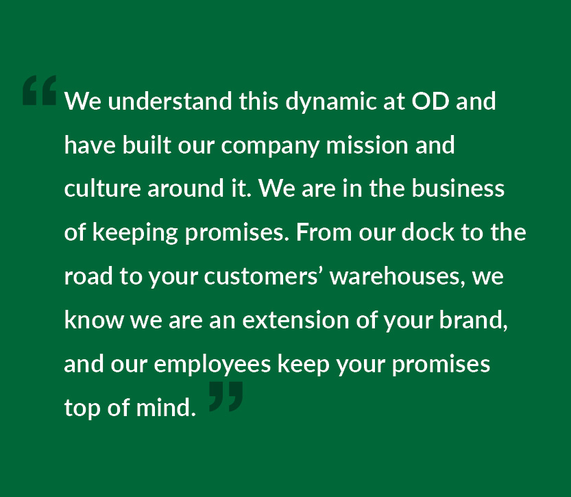 We understand this dynamic at OD and have built our company mission and culture around it. We are in the business of keeping promises. From our dock to the road to your customers’ warehouses, we know we are an extension of your brand, and our employees keep your promises top of mind.
