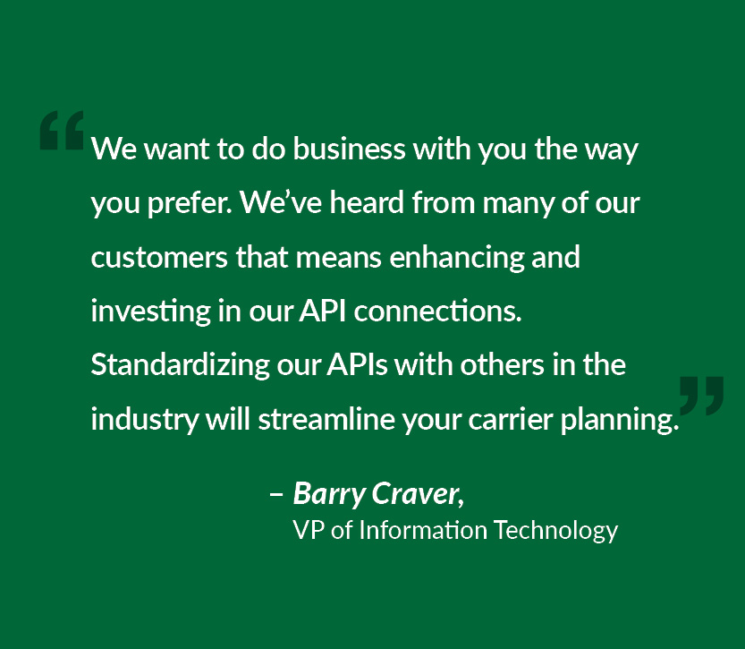 We want to do business with you the way you prefer. We’ve heard from many of our customers that means enhancing and investing in our API connections. Standardizing our APIs with others in the industry will streamline your carrier planning.