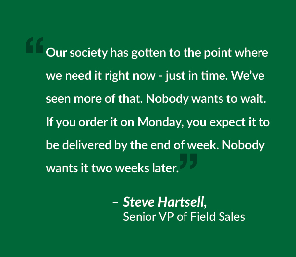 Our society has gotten to the point where we need it right now - just in time. We’ve seen more of that. Nobody wants to wait. If you order it on Monday, you expect it to be delivered by the end of week. Nobody wants it two weeks later.